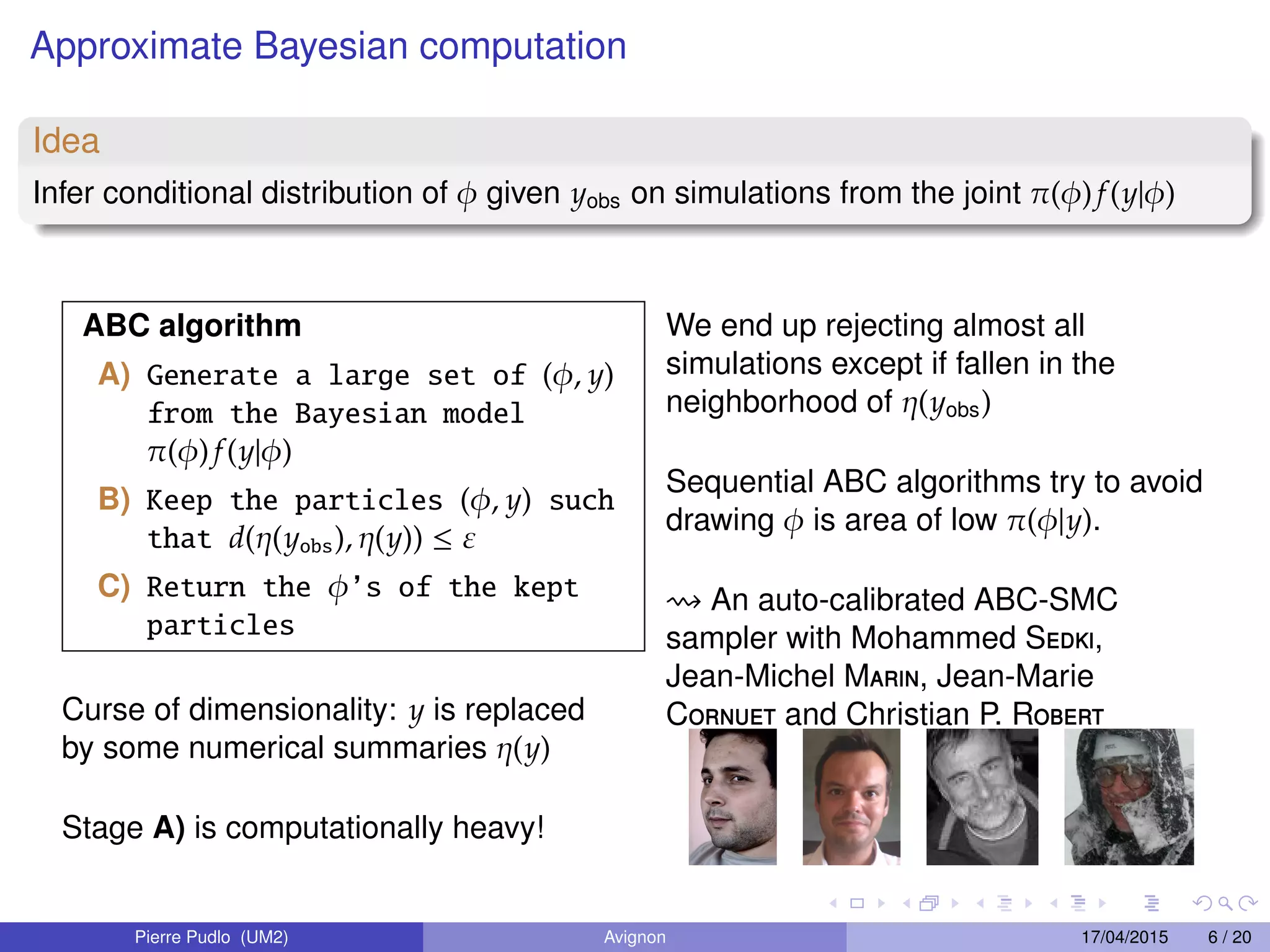 Approximate Bayesian computation
Idea
Infer conditional distribution of φ given yobs on simulations from the joint π(φ)f(y|φ)
ABC algorithm
A) Generate a large set of (φ, y)
from the Bayesian model
π(φ) f(y|φ)
B) Keep the particles (φ, y) such
that d(η(yobs), η(y)) ≤ ε
C) Return the φ’s of the kept
particles
Curse of dimensionality: y is replaced
by some numerical summaries η(y)
Stage A) is computationally heavy!
We end up rejecting almost all
simulations except if fallen in the
neighborhood of η(yobs)
Sequential ABC algorithms try to avoid
drawing φ is area of low π(φ|y).
An auto-calibrated ABC-SMC
sampler with Mohammed Sedki,
Jean-Michel Marin, Jean-Marie
Cornuet and Christian P. Robert
Pierre Pudlo (UM2) Avignon 17/04/2015 6 / 20
 