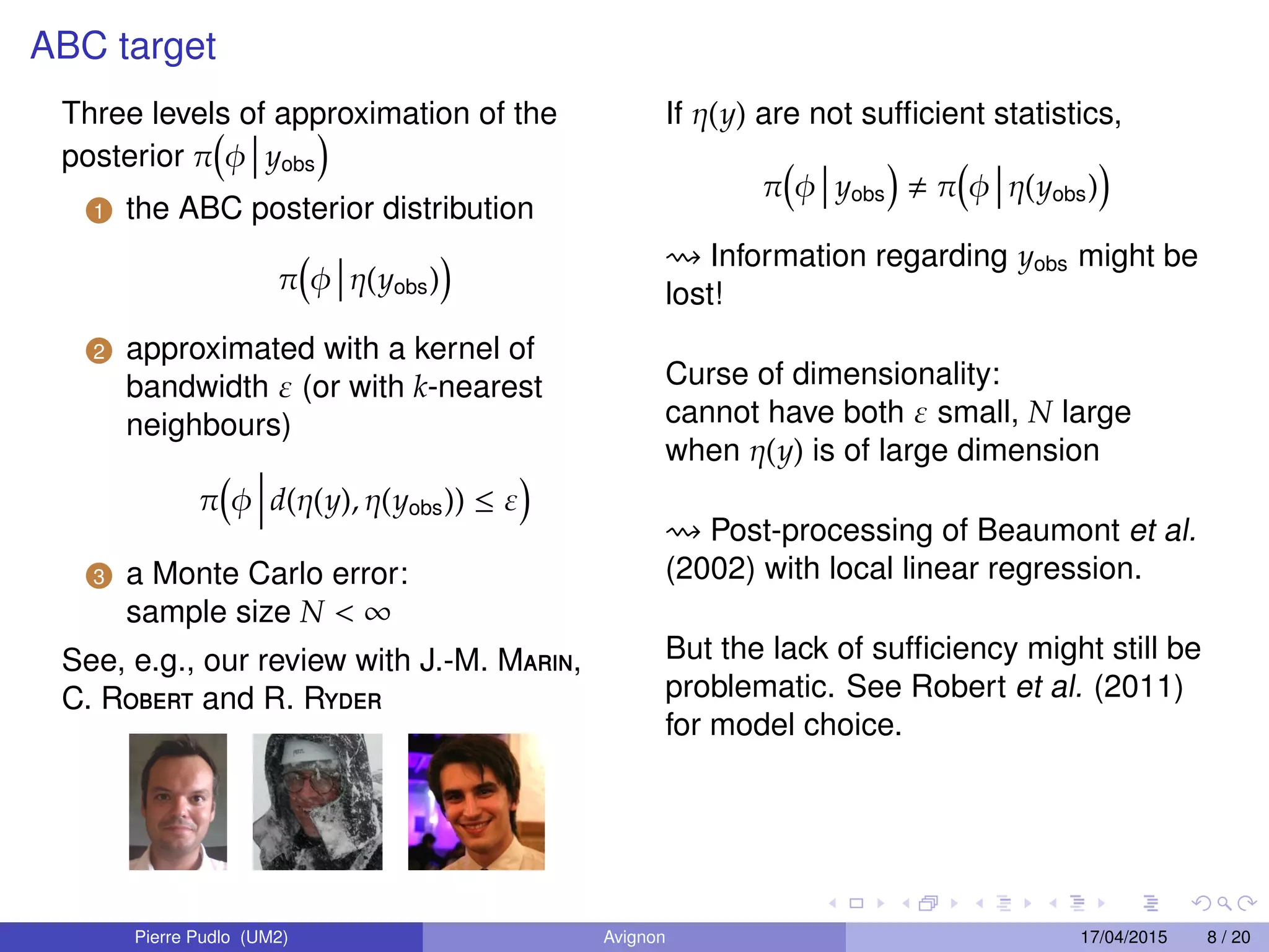ABC target
Three levels of approximation of the
posterior π φ yobs
1 the ABC posterior distribution
π φ η(yobs)
2 approximated with a kernel of
bandwidth ε (or with k-nearest
neighbours)
π φ d(η(y), η(yobs)) ≤ ε
3 a Monte Carlo error:
sample size N < ∞
See, e.g., our review with J.-M. Marin,
C. Robert and R. Ryder
If η(y) are not sufﬁcient statistics,
π φ yobs π φ η(yobs)
Information regarding yobs might be
lost!
Curse of dimensionality:
cannot have both ε small, N large
when η(y) is of large dimension
Post-processing of Beaumont et al.
(2002) with local linear regression.
But the lack of sufﬁciency might still be
problematic. See Robert et al. (2011)
for model choice.
Pierre Pudlo (UM2) Avignon 17/04/2015 8 / 20
 
