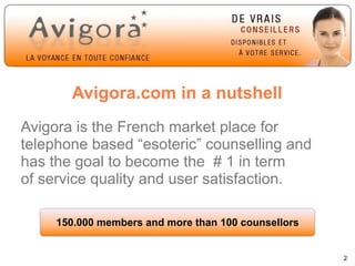 Avigora.com in a nutshell
Avigora is the French market place for
telephone based “esoteric” counselling and
has the goal to become the # 1 in term
of service quality and user satisfaction.

     150.000 members and more than 100 counsellors


                                                     2
 