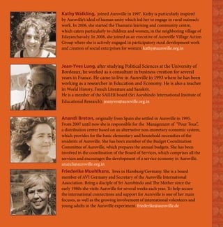 Kathy Walkling, joined Auroville in 1997. Kathy is particularly inspired
by Auroville’s ideal of human unity which led her to engage in rural outreach
work. In 2006, she started the Thamarai learning and community centre,
which caters particularly to children and women, in the neighboring village of
Edayanchavady. In 2008, she joined as an executive of Auroville Village Action
Group where she is actively engaged in participatory rural development work
and creation of social enterprises for women. kathy@auroville.org.in



Jean-Yves Lung, after studying Political Sciences at the University of
Bordeaux, he worked as a consultant in business creation for several
years in France. He came to live in Auroville in 1993 where he has been
working as a researcher in Education and Economy. He is also a teacher
in World History, French Literature and Sanskrit.
He is a member of the SAIIER board (Sri Aurobindo International Institute of
Educational Research). jeanyves@auroville.org.in


Anandi Breton, originally from Spain she settled in Auroville in 1995.
From 2007 until now she is responsible for the Management of “Pour Tous”,
a distribution center based on an alternative non-monetary economic system,
which provides for the basic elementary and household necessities of the
residents of Auroville. She has been member of the Budget Coordination
Committee of Auroville, which prepares the annual budgets. She has been
involved in the coordination of the Board of Services, which comprises all the
services and encourages the development of a service economy in Auroville.
anandi@auroville.org.in
Friederike Muehlhans, lives in Hamburg/Germany. She is a board
member of AVI Germany and Secretary of the Auroville International
Association. Being a disciple of Sri Aurobindo and The Mother since the
early 1980s she visits Auroville for several weeks each year. To help secure
the international connections and support for Auroville is one of her main
focuses, as well as the growing involvement of international volunteers and
young adults in the Auroville experiment. friederike@auroville.de
 