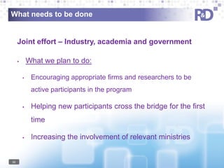 What needs to be done

Joint effort – Industry, academia and government
What we plan to do:

•

•

Encouraging appropriate firms and researchers to be
active participants in the program

•

Helping new participants cross the bridge for the first
time

•

11

Increasing the involvement of relevant ministries

 