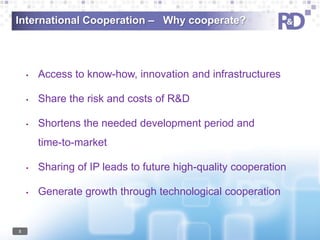 International Cooperation – Why cooperate?

•

Access to know-how, innovation and infrastructures

•

Share the risk and costs of R&D

•

Shortens the needed development period and
time-to-market

•

•

5

Sharing of IP leads to future high-quality cooperation

Generate growth through technological cooperation

 