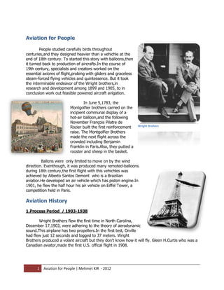 Aviation for People

        People studied carefully birds throughout
centuries,and they designed heavier than a vehichle at the
end of 18th century. To started this story with balloons,then
it turned back to production of aircrafts.In the course of
19th century, specialists and creators worked on the
essential axioms of flight,probing with gliders and graceless
steam-forced flying vehicles and quintessence. But it took
the interminable endeavor of the Wright brothers,in
research and development among 1899 and 1905, to in
conclusion work out feasible powered aircraft avigation.

                                 In June 5,1783, the
                         Montgolfier brothers carried on the
                         incipient communal display of a
                         hot-air balloon,and the following
                         November François Pilatre de
                         Rozier built the first reinforcement    Wright Brohers
                         raise. The Montgolfier Brothers
                         made the next flight across the
                         crowded including Benjamin
                         Franklin in Paris.Also, they putted a
                         rooster and sheep in the basket.

         Ballons were only limited to move on by the wind
direction. Eventhough, it was produced many remoted-balloons
during 18th century,the first flight with this vehichles was
achieved by Alberto Santos Demont who is a Brazilian
aviatior.He developed an air vehicle which has piston engine.In
1901, he flew the half hour his air vehicle on Eiffel Tower, a
competition held in Paris.

Aviation History
1.Process Period / 1903-1938

       Wright Brothers flew the first time in North Carolina,
December 17,1903, were adhering to the theory of aerodynamic
sound.This airplane has two propellers.In the first test, Orville
had flew just 12 seconds and logged to 37 meters. Wright
Brothers produced a volant aircraft but they don’t know how it will fly. Gleen H.Curtis who was a
Canadian aviator,made the first U.S. offical flight in 1908.




      1   Aviation for People | Mehmet KIR - 2012
 