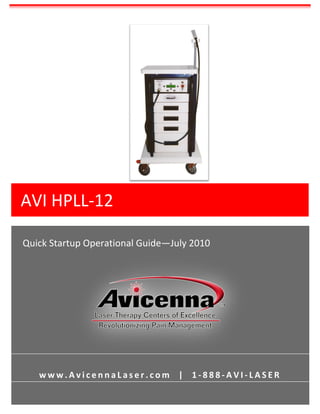  
          	
  
          	
  
          	
  
          	
  
          	
  
          	
  
          	
  
          	
  
          	
  
          	
  
          	
  
          	
  
          	
  
          	
  
          	
  
          	
  
          	
  
          	
  
          	
  
          	
  
          	
  
          	
  
          	
  
          	
  


AVI	
  HPLL-­‐12	
  
          	
  
          	
  
          	
  
          	
  
          	
  


	
  
          	
  
          	
  
                                                                                                      	
  
 Quick	
  Startup	
  Operational	
  Guide—July	
  2010	
                                              	
  
                                                                                                      	
  
                                                                                                      	
  
                                                                                                      	
  
                                                                                                      	
  
                                                                                                      	
  
                                                                                                      	
  
                                                                                                      	
  
                                                                                                      	
  
                                                                                                      	
  
                                                                                                      	
  
                                                                                                      	
  
                                                                                                      	
  
                                                                                                      	
  
                                                                                                      	
  
                                                                                                      	
  
                                                                                                      	
  
          	
  
          	
  
          	
  


       w w w . A v i c e n n a L a s e r . c o m 	
   	
   | 	
   	
   1 -­‐ 8 8 8 -­‐ A V I -­‐ L A S E R 	
  
          	
  
          	
  
          	
  
          	
  
 