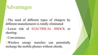 Advantages
The need of different types of chargers by
different manufacturers is totally eliminated
Lower risk of ELECTRICAL SHOCK or
shorting.
Convenience.
Wireless energy transfers can potentially
recharge the mobile phones without chords.
 
