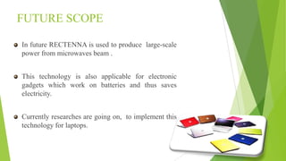 FUTURE SCOPE
In future RECTENNA is used to produce large-scale
power from microwaves beam .
This technology is also applicable for electronic
gadgets which work on batteries and thus saves
electricity.
Currently researches are going on, to implement this
technology for laptops.
 