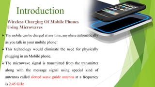 Introduction
 The mobile can be charged at any time, anywhere automatically
as you talk in your mobile phone!
This technology would eliminate the need for physically
plugging in an Mobile phone.
The microwave signal is transmitted from the transmitter
along with the message signal using special kind of
antennas called slotted wave guide antenna at a frequency
is 2.45 GHz
 