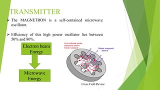 TRANSMITTER
 The MAGNETRON is a self-contained microwave
oscillator.
 Efficiency of this high power oscillator lies between
50% and 80%.
Electron beam
Energy
Microwave
Energy
Cross Field Device
 
