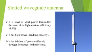 Slotted waveguide antenna
 It is used as ideal power transmitter
(because of its high aperture efficiency
>95%) .
 It has high power handling capacity .
 It has 64 slots of power uniformly
through free space to the rectenna.
 