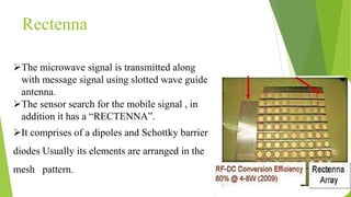 The microwave signal is transmitted along
with message signal using slotted wave guide
antenna.
The sensor search for the mobile signal , in
addition it has a “RECTENNA”.
It comprises of a dipoles and Schottky barrier
diodes Usually its elements are arranged in the
mesh pattern.
Rectenna
 