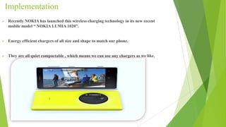 Implementation
 Recently NOKIA has launched this wireless charging technology in its new recent
mobile model “ NOKIA LUMIA 1020”.
 Energy efficient chargers of all size and shape to match our phone.
 They are all quiet compactable , which means we can use any chargers as we like.
 