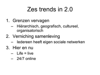 Zes trends in 2.0 Grenzen vervagen  Hiërarchisch, geografisch, cultureel, organisatorisch Verniching samenleving Iedereen heeft eigen sociale netwerken Hier en nu  Life = live 24/7 online 