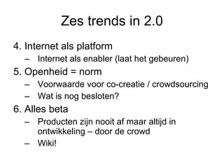 Zes trends in 2.0 4. Internet als platform Internet als enabler (laat het gebeuren) 5. Openheid = norm Voorwaarde voor co-creatie / crowdsourcing Wat is nog besloten? 6. Alles beta Producten zijn nooit af maar altijd in ontwikkeling – door de crowd Wiki!  
