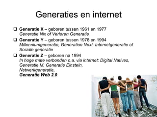 Generaties en internet Generatie X  – geboren tussen 1961 en 1977 Generatie Nix of Verloren Generatie Generatie Y  – geboren tussen 1978 en 1994  Millenniumgeneratie, Generation Next, Internetgeneratie of Sociale generatie Generatie Z  – geboren na 1994 In hoge mate verbonden o.a. via internet: Digital Natives, Generatie M, Generatie Einstein, Netwerkgeneratie,  Generatie Web 2.0 