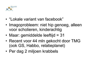 “ Lokale variant van facebook” Imagoprobleem: niet hip genoeg, alleen voor scholieren, kinderachtig Maar: gemiddelde leeftijd = 31  Recent voor 44 mln gekocht door TMG (ook GS, Habbo, relatieplanet) Per dag 2 miljoen krabbels 