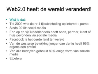 Web2.0 heeft de wereld veranderd! Wist je dat: Tot 2009 was de nr 1 tijdsbesteding op internet : porno Sinds 2010: social media Een op de vijf Nederlanders heeft baan, partner, klant of huis gevonden via sociale media Facebook is het derde land ter wereld Van de westerse bevolking jonger dan dertig heeft 96% ergens een profiel Van alle bedrijven gebruikt 80% enige vorm van sociale media Etcetera    