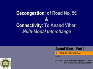 Decongestion: of Road No. 56
              &
Connectivity: To Anand Vihar
  Multi-Modal Interchange


                 Anand Vihar - Part 1
                  A UTTIPEC PROPOSAL
                  April 2010


                  © UTTIPEC, 2nd Flr Vikas Minar, New Delhi – 110002.
                             Delhi Development Authority, New Delhi

                                                    1
 