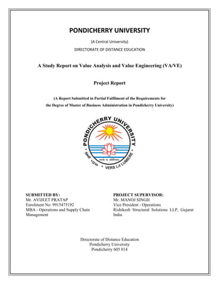 PONDICHERRY UNIVERSITY
(A Central University)
DIRECTORATE OF DISTANCE EDUCATION
A Study Report on Value Analysis and Value Engineering (VA/VE)
Project Report
(A Report Submitted in Partial Fulfilment of the Requirements for
the Degree of Master of Business Administration in Pondicherry University)
SUBMITTED BY:
Mr. AVIJEET PRATAP
Enrolment No: 9915475192
MBA - Operations and Supply Chain
Management
PROJECT SUPERVISOR:
Mr. MANOJ SINGH
Vice President - Operations
Rishikesh Structural Solutions LLP, Gujarat
India
Directorate of Distance Education
Pondicherry University
Pondicherry 605 014
 