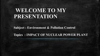 WELCOME TO MY
PRESENTATION
Subject : Environment & Pollution Control
Topics : IMPACT OF NUCLEAR POWER PLANT
 