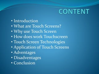 • Introduction
• What are Touch Screens?
• Why use Touch Screen
• How does work Touchscreen
• Touch Screen Technologies
• Application of Touch Screens
• Adventages
• Disadventages
• Conclusion
 