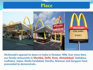 Place
McDonald's opened its doors in India in October 1996. Ever since then,
our family restaurants in Mumbai, Delhi, Pune, Ahmedabad, Vadodara,
Ludhiana, Jaipur, Noida Faridabad, Doraha, Manesar and Gurgaon have
proceeded to demonstrate.
 