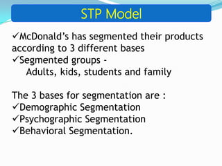 STP Model
McDonald’s has segmented their products
according to 3 different bases
Segmented groups -
Adults, kids, students and family
The 3 bases for segmentation are :
Demographic Segmentation
Psychographic Segmentation
Behavioral Segmentation.
 