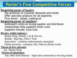 Bargaining power of buyers:
Pay attention to customer demands and trends
Offer specialty products for all segments
First mover- salads, cooking oil
Bargaining power of suppliers:
McDonald’s relies on strong supplier and distributor
relationships Help suppliers lower costs
Suppliers include: Coca-Cola
Porter’s Five Competitive Forces
Rivalry within industry:
Burger King, Wendy’s, In & Out etc.
Brands - Big Mac, Filet o’ Fish
Innovation – celebrity endorsements, monopoly
Online presence - company info, links to charity works
Threat of new entrants:
Eg.. Burger King
Threat of substitutes:
Any other food industry – high-class restaurants to hot dog stands.
 