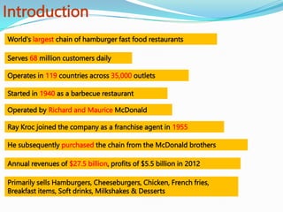Introduction
World's largest chain of hamburger fast food restaurants
Started in 1940 as a barbecue restaurant
Operated by Richard and Maurice McDonald
Ray Kroc joined the company as a franchise agent in 1955
Annual revenues of $27.5 billion, profits of $5.5 billion in 2012
Serves 68 million customers daily
He subsequently purchased the chain from the McDonald brothers
Primarily sells Hamburgers, Cheeseburgers, Chicken, French fries,
Breakfast items, Soft drinks, Milkshakes & Desserts
Operates in 119 countries across 35,000 outlets
 