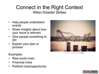 photo by scottrothevents Flickr
• Help people understand
events
• Share insights about how
your issue is relevant
• Give people something to
do!
• Explain your plan or
process
Examples:
• Real world crisis
• Financial crisis
• Political crisis/opportunity
Connect in the Right Context
When Disaster Strikes
 