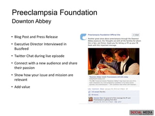 • Blog Post and Press Release
• Executive Director Interviewed in
Buzzfeed
• Twitter Chat during live episode
• Connect with a new audience and share
their passion
• Show how your issue and mission are
relevant
• Add value
Preeclampsia Foundation
Downton Abbey
 