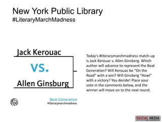 New York Public Library
#LiteraryMarchMadness
Today's #literarymarchmadness match-up
is Jack Kerouac v. Allen Ginsberg. Which
author will advance to represent the Beat
Generation? Will Kerouac be “On the
Road” with a win? Will Ginsberg “Howl”
with a victory? You decide! Place your
vote in the comments below, and the
winner will move on to the next round.
 