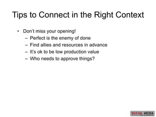 • Don’t miss your opening!
– Perfect is the enemy of done
– Find allies and resources in advance
– It’s ok to be low production value
– Who needs to approve things?
Tips to Connect in the Right Context
 