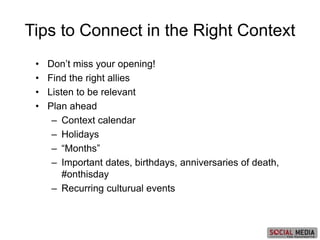 • Don’t miss your opening!
• Find the right allies
• Listen to be relevant
• Plan ahead
– Context calendar
– Holidays
– “Months”
– Important dates, birthdays, anniversaries of death,
#onthisday
– Recurring culturual events
Tips to Connect in the Right Context
 