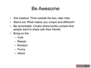 • Get creative: Think outside the box, take risks
• Stand out: What makes you unique and different?
• Be remarkable: Create share-worthy content that
people want to share with their friends
• Bring on the:
– Cute
– Beauty
– Emotion
– Funny
– Weird
Be Awesome
 