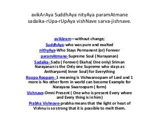 avikArAya SuddhAya nityAya paramAtmane
sadaika-rUpa-rUpAya vishNave sarva-jishnave.
avikāram—without change;
SuddhAya-who was pure and exalted
nithyAya-Who Stays Permanent (or) Forever
paramAtmane-Supreme Soul ( Narayanan)
Sadaika- Sada ( Forever) Ekaha( One only) Sriman
Narayanan is the Only one Supreme who stays as
Antharyami( Inner Soul) for Everything
Roopa Roopam- 1 meaning is Vishwaroopam of Lord and 1
more is No other form in world can become Example for
Narayana Swaroopam ( form)
Vishnave-Omni Present ( One who is present Every where
and Every thing is in him)
Prabha Vishnave-prabha means that the light or heat of
Vishnu is so strong that it is possible to melt them.

 