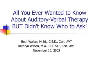 All You Ever Wanted to Know About Auditory-Verbal Therapy BUT Didn't Know Who to Ask! Beth Walker, M.Ed., C.E.D., Cert. AVT Kathryn Wilson, M.A., CCC-SLP, Cert. AVT November 10, 2003 