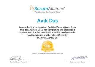 Avik Das
is awarded the designation Certified ScrumMaster® on
this day, July 10, 2016, for completing the prescribed
requirements for this certification and is hereby entitled
to all privileges and benefits offered by
SCRUM ALLIANCE®.
Certificant ID: 000546788 Certification Expires: 10 July 2018
Certified Scrum Trainer® Chairman of the Board
 