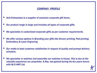• Avik Enterprises is a supplier of exclusive corporate gift items .
• Our product range is large and includes all types of corporate gifts.
• We specialize in customized corporate gifts as per customer requirements.
• We offer various options in Branding your gifts like Screen printing, Pad printing,
Embroidery & Laser Engraving.
• Our motto is total customer satisfaction in respect of quality and prompt delivery
schedule.
• We specialise in watches and assemble our watches in-house. This is due to the
valuable experience our proprietor, A.Roy, has gained during his ten years tenure
with M/S HMT Ltd.
COMPANY PROFILE