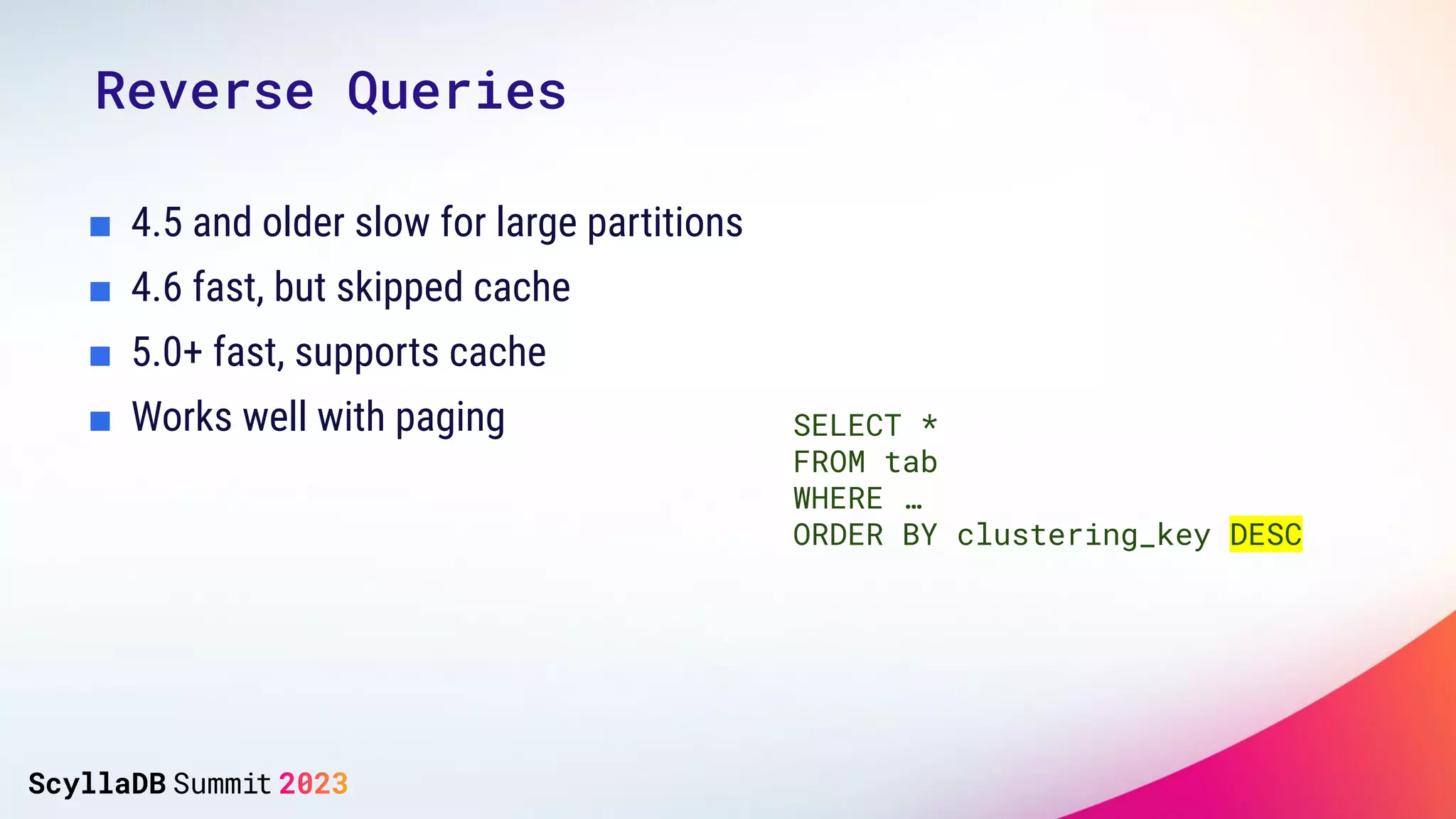 Reverse Queries
■ 4.5 and older slow for large partitions
■ 4.6 fast, but skipped cache
■ 5.0+ fast, supports cache
■ Works well with paging SELECT *
FROM tab
WHERE …
ORDER BY clustering_key DESC
 