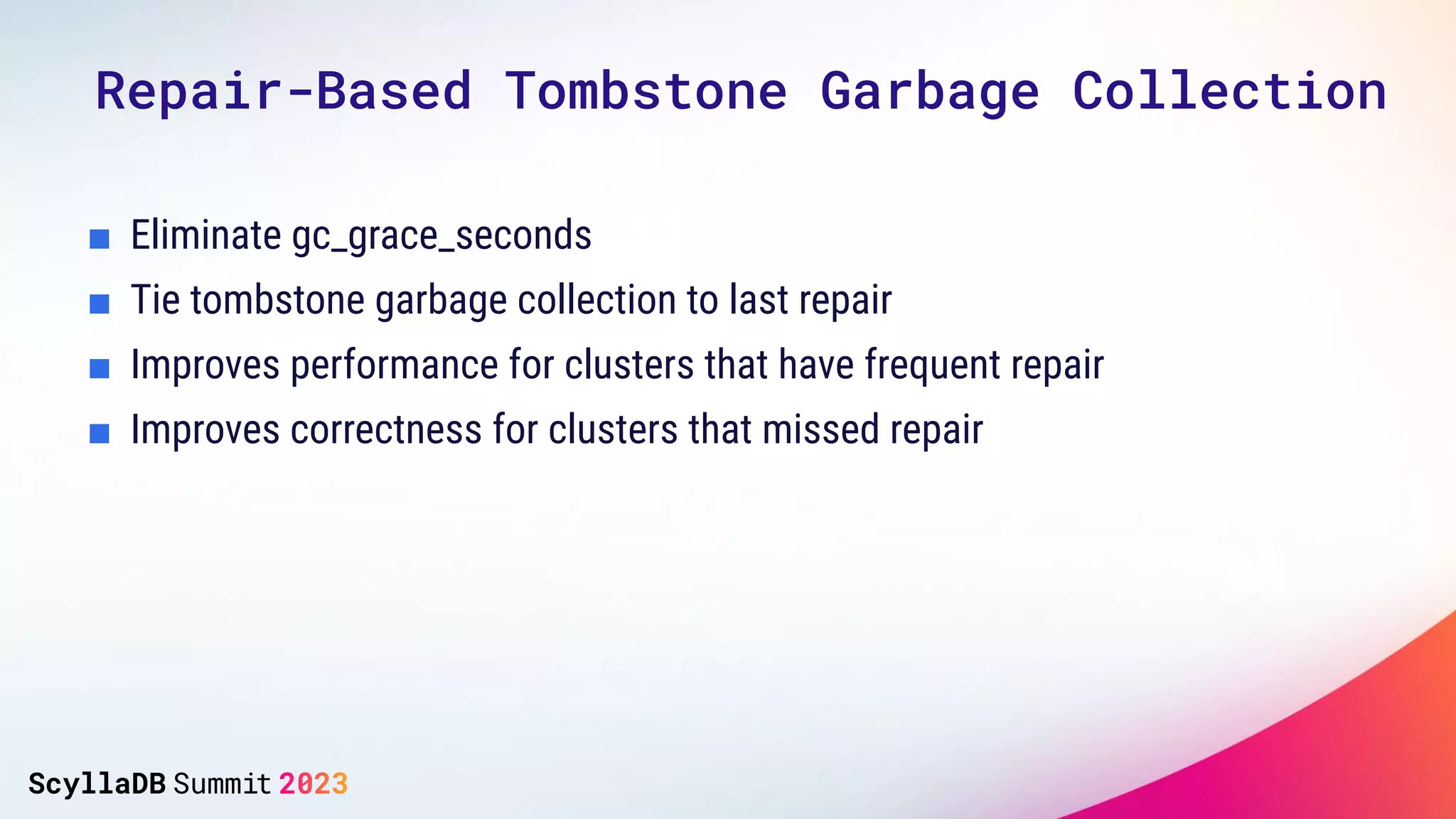 Repair-Based Tombstone Garbage Collection
■ Eliminate gc_grace_seconds
■ Tie tombstone garbage collection to last repair
■ Improves performance for clusters that have frequent repair
■ Improves correctness for clusters that missed repair
 