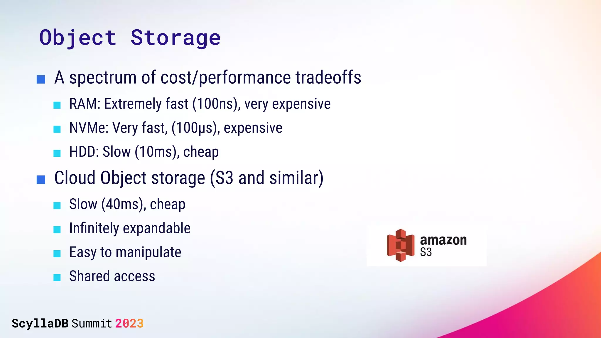 ■ A spectrum of cost/performance tradeoffs
■ RAM: Extremely fast (100ns), very expensive
■ NVMe: Very fast, (100µs), expensive
■ HDD: Slow (10ms), cheap
■ Cloud Object storage (S3 and similar)
■ Slow (40ms), cheap
■ Inﬁnitely expandable
■ Easy to manipulate
■ Shared access
Object Storage
 