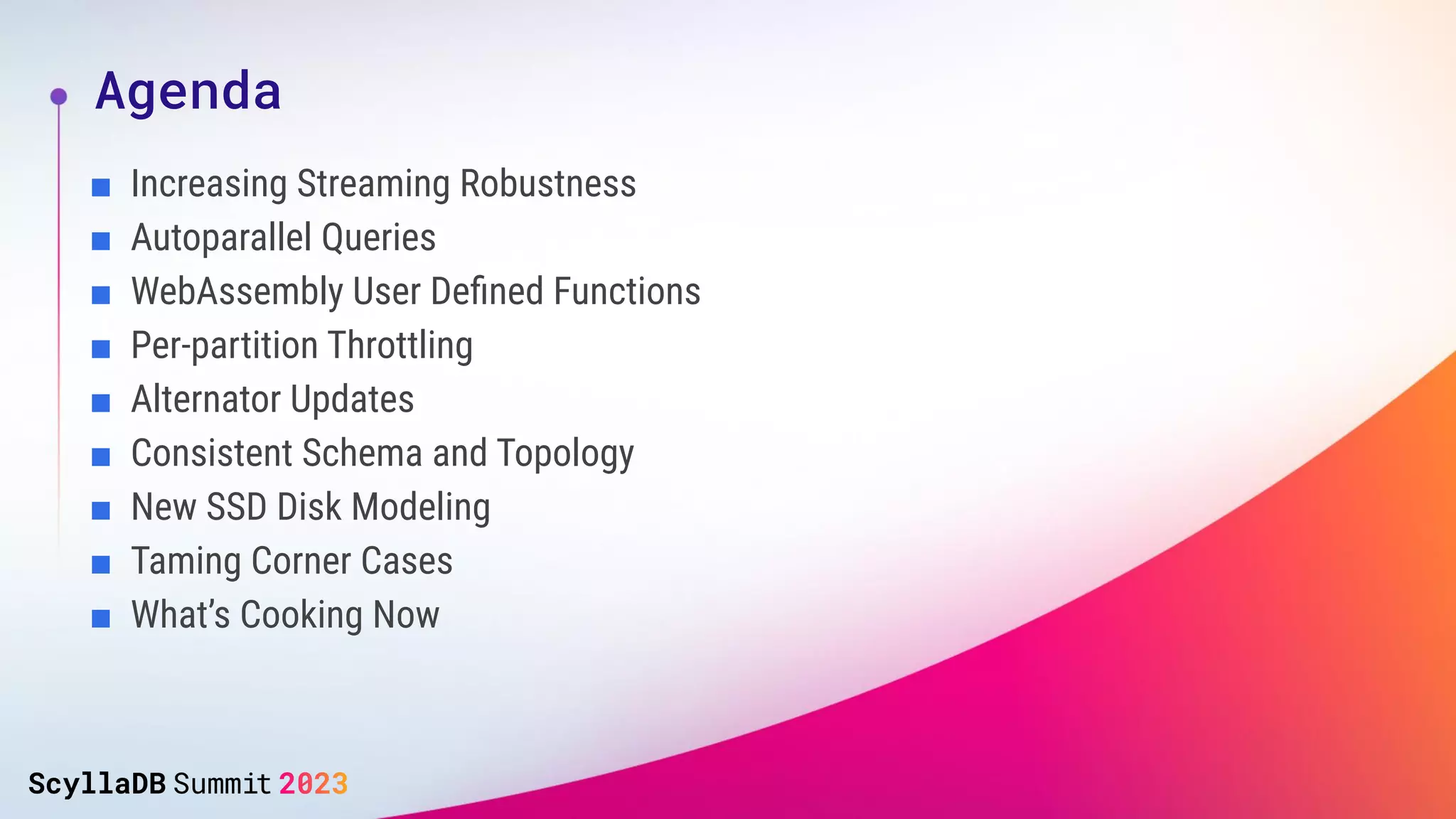 Agenda
■ Increasing Streaming Robustness
■ Autoparallel Queries
■ WebAssembly User Deﬁned Functions
■ Per-partition Throttling
■ Alternator Updates
■ Consistent Schema and Topology
■ New SSD Disk Modeling
■ Taming Corner Cases
■ What’s Cooking Now
 