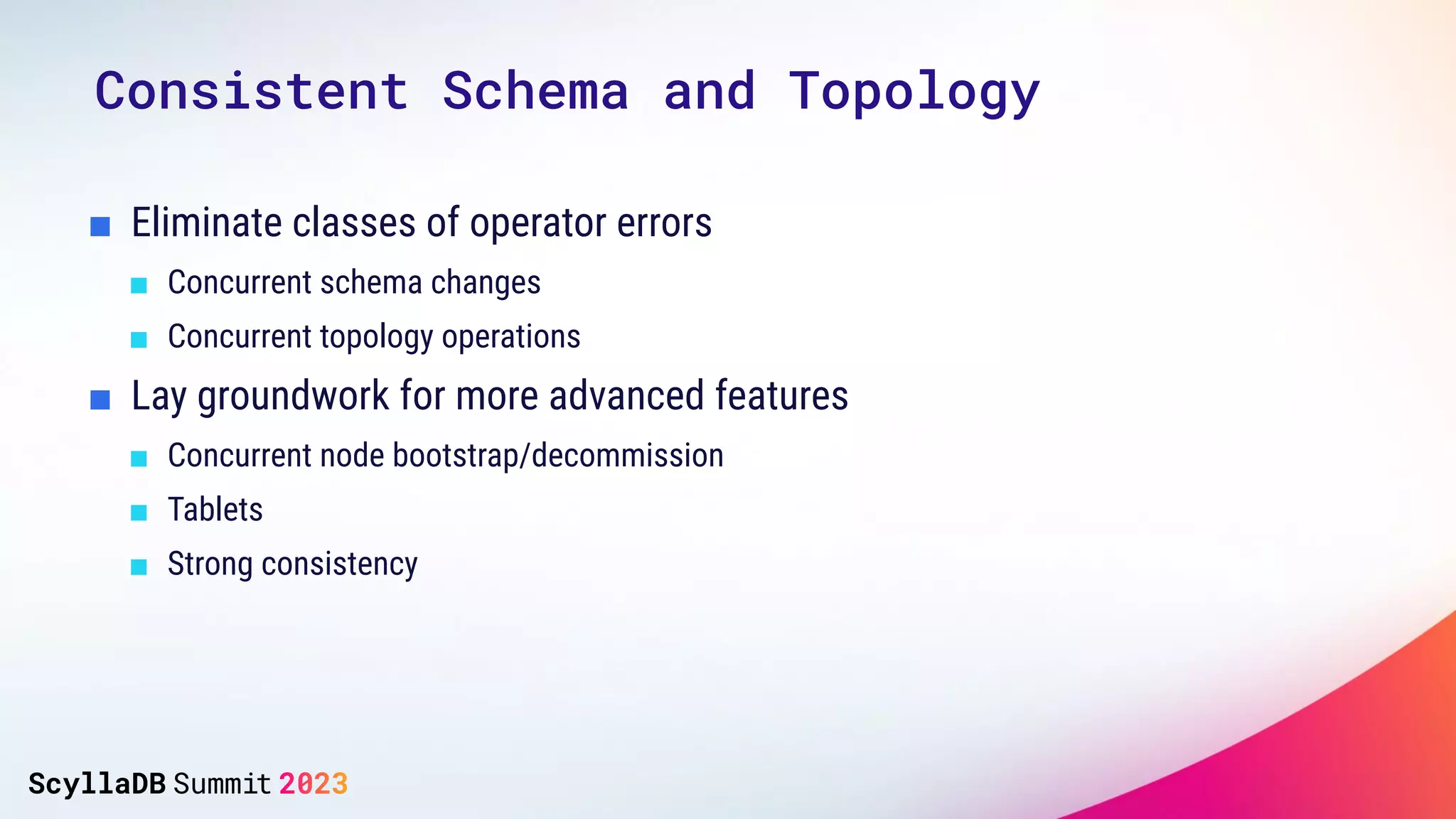 ■ Eliminate classes of operator errors
■ Concurrent schema changes
■ Concurrent topology operations
■ Lay groundwork for more advanced features
■ Concurrent node bootstrap/decommission
■ Tablets
■ Strong consistency
Consistent Schema and Topology
 
