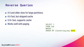Reverse Queries
■ 4.5 and older slow for large partitions
■ 4.6 fast, but skipped cache
■ 5.0+ fast, supports cache
■ Works well with paging SELECT *
FROM tab
WHERE …
ORDER BY clustering_key DESC
 