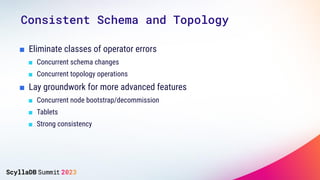 ■ Eliminate classes of operator errors
■ Concurrent schema changes
■ Concurrent topology operations
■ Lay groundwork for more advanced features
■ Concurrent node bootstrap/decommission
■ Tablets
■ Strong consistency
Consistent Schema and Topology
 