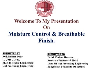 Welcome To My Presentation
On
Moisture Control & Breathable
Finish.
Submitted By
Avik Kumar Dhar
ID-2016-2-3-002
M.sc. In Textile Engineering
Wet Processing Engineering
Submitted To
Dr. M. Forhad Hossain
Associate Professor & Head
Dept. Of Wet Processing Engineering
Bangladesh University Of Textiles
 