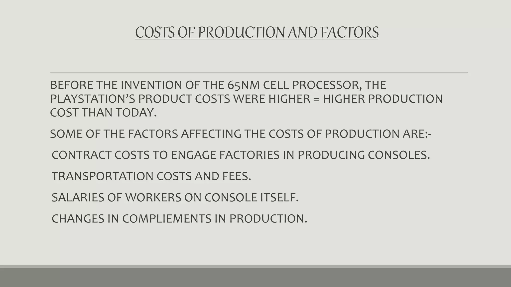 COSTS OF PRODUCTION AND FACTORS 
BEFORE THE INVENTION OF THE 65NM CELL PROCESSOR, THE 
PLAYSTATION’S PRODUCT COSTS WERE HIGHER = HIGHER PRODUCTION 
COST THAN TODAY. 
SOME OF THE FACTORS AFFECTING THE COSTS OF PRODUCTION ARE:- 
CONTRACT COSTS TO ENGAGE FACTORIES IN PRODUCING CONSOLES. 
TRANSPORTATION COSTS AND FEES. 
SALARIES OF WORKERS ON CONSOLE ITSELF. 
CHANGES IN COMPLIEMENTS IN PRODUCTION. 
 