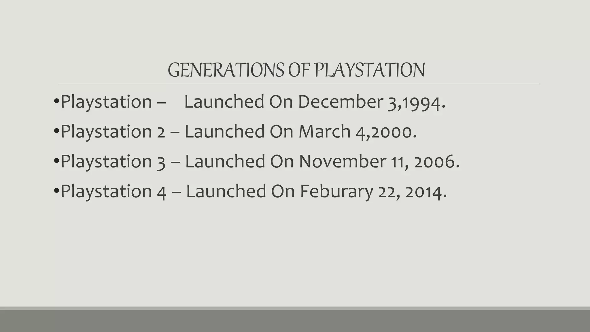 GENERATIONS OF PLAYSTATION 
•Playstation – Launched On December 3,1994. 
•Playstation 2 – Launched On March 4,2000. 
•Playstation 3 – Launched On November 11, 2006. 
•Playstation 4 – Launched On Feburary 22, 2014. 
 