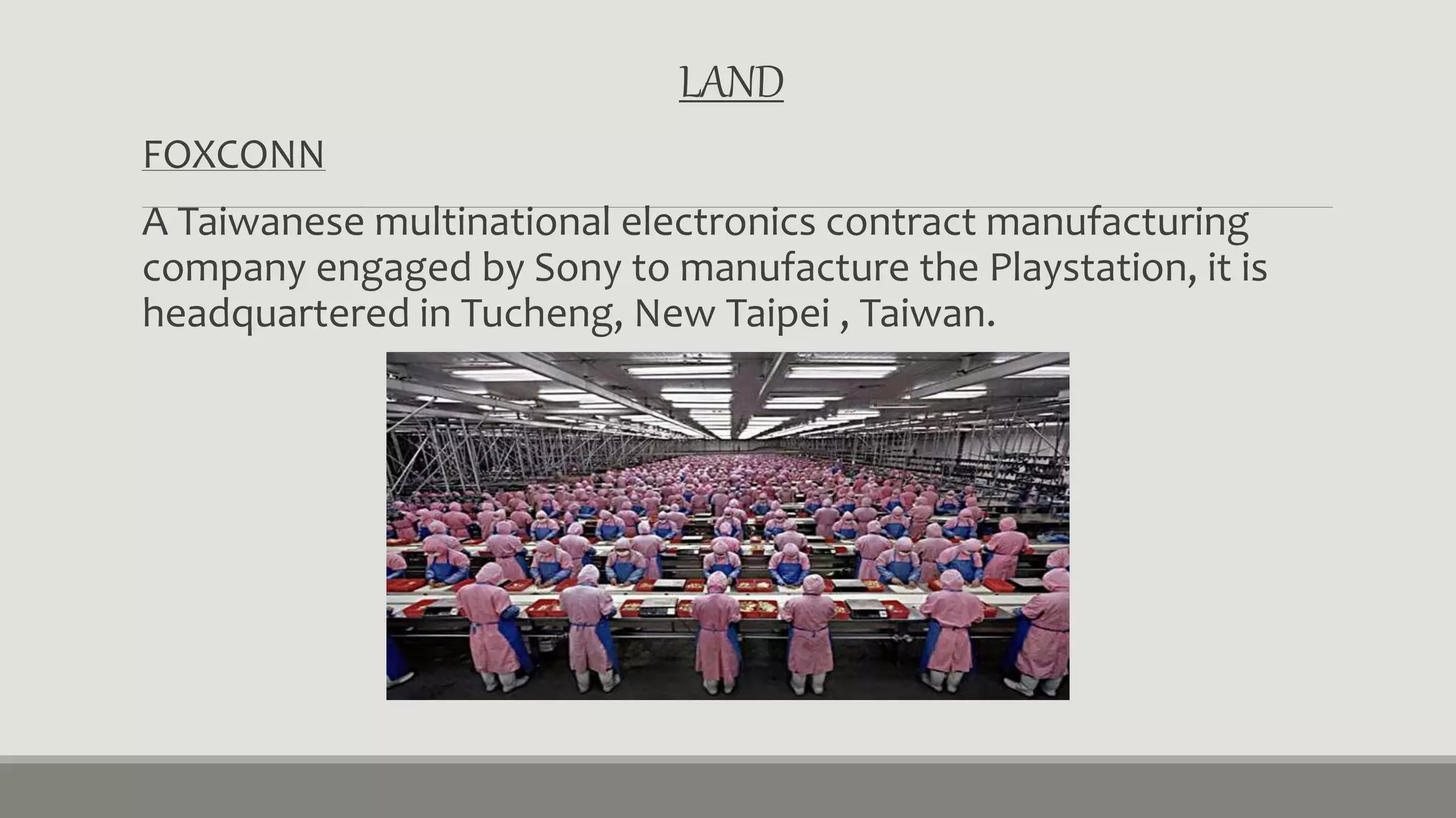 LAND 
FOXCONN 
A Taiwanese multinational electronics contract manufacturing 
company engaged by Sony to manufacture the Playstation, it is 
headquartered in Tucheng, New Taipei , Taiwan. 
 