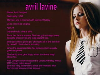 avril lavine Name: Avril Lavigne Nationality: USA Married: she is married with Deryck Whibley Likes: she likes singing. Age:24 General build: she is slim Face: her face is square. She has got a straight nose, beautiful green eyes and long straight hair. She looks like a punk girl. She looks as if she can live by herself. I think she is amusing. When the paparazzi take her pictures she’s usually good tempered. She hardly aver gets angry when someone laugh about her. Avril Lavigne whose husband is Deryck Whibley won a  MTV music video award . She was very informal but since she married  with Deryck she become more serious. 